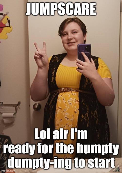I brought this upon myself | JUMPSCARE; Lol alr I'm ready for the humpty dumpty-ing to start | image tagged in mother_alicia | made w/ Imgflip meme maker