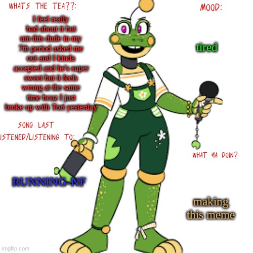 I'm sorry tori..its connor :( | I feel really bad about it but um this dude in my 7th period asked me out and I kinda accepted and he's super sweet but it feels wrong at the same time bcuz I just broke up with Tori yesterday; tired; RUNNING-NF; making this meme | image tagged in lil froggos announcemen template | made w/ Imgflip meme maker