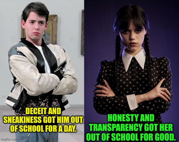How being honest pays off | DECEIT AND SNEAKINESS GOT HIM OUT OF SCHOOL FOR A DAY. HONESTY AND TRANSPARENCY GOT HER OUT OF SCHOOL FOR GOOD. | image tagged in ferris bueller,matthew broderick,wednesday addams,jenna ortega,honesty,transparency | made w/ Imgflip meme maker