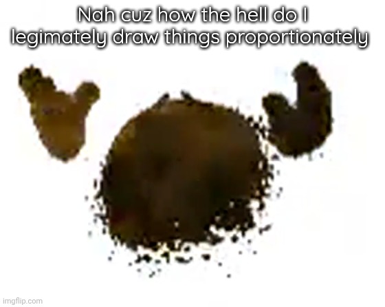 e | Nah cuz how the hell do I legimately draw things proportionately | image tagged in e | made w/ Imgflip meme maker