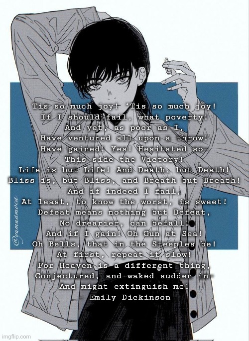 Asa Mitaka | Tis so much joy! ‘Tis so much joy!
If I should fail, what poverty!
And yet, as poor as I,
Have ventured all upon a throw!
Have gained! Yes! Hesitated so—
This side the Victory!

Life is but Life! And Death, but Death!
Bliss is, but Bliss, and Breath but Breath!
And if indeed I fail,
At least, to know the worst, is sweet!
Defeat means nothing but Defeat,
No drearier, can befall!

And if I gain! Oh Gun at Sea!
Oh Bells, that in the Steeples be!
At first, repeat it slow!
For Heaven is a different thing,
Conjectured, and waked sudden in—
And might extinguish me!

– Emily Dickinson | image tagged in asa mitaka | made w/ Imgflip meme maker