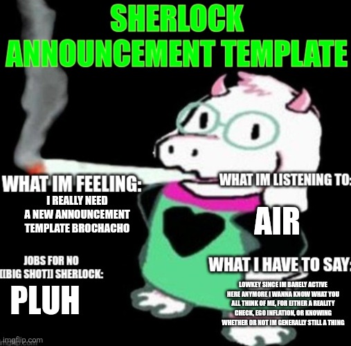 Haha excuse for attention begging go brrrrrrr | AIR; I REALLY NEED A NEW ANNOUNCEMENT TEMPLATE BROCHACHO; LOWKEY SINCE IM BARELY ACTIVE HERE ANYMORE I WANNA KNOW WHAT YOU ALL THINK OF ME, FOR EITHER A REALITY CHECK, EGO INFLATION, OR KNOWING WHETHER OR NOT IM GENERALLY STILL A THING; PLUH | image tagged in sherlock announcement | made w/ Imgflip meme maker