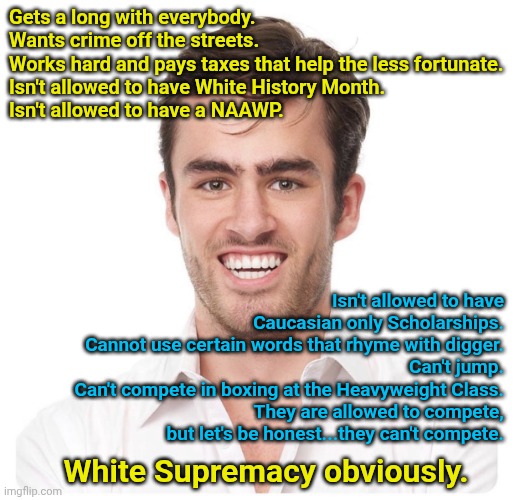 Remember the real problems everyone | Gets a long with everybody.
Wants crime off the streets.
Works hard and pays taxes that help the less fortunate.
Isn't allowed to have White History Month.
Isn't allowed to have a NAAWP. Isn't allowed to have Caucasian only Scholarships.
Cannot use certain words that rhyme with digger.
Can't jump.
Can't compete in boxing at the Heavyweight Class.
They are allowed to compete, but let's be honest...they can't compete. White Supremacy obviously. | image tagged in awkward white guy smile | made w/ Imgflip meme maker