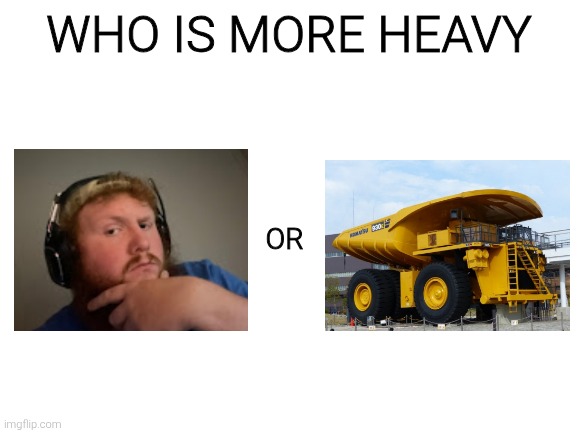 Blank White Template | WHO IS MORE HEAVY; OR | image tagged in blank white template | made w/ Imgflip meme maker