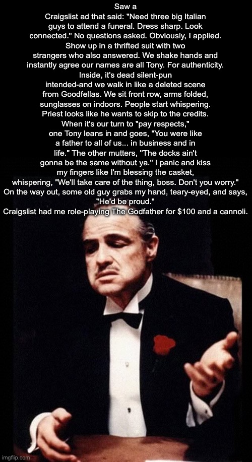 T only Canoli | Saw a Craigslist ad that said: "Need three big Italian guys to attend a funeral. Dress sharp. Look connected." No questions asked. Obviously, I applied.
Show up in a thrifted suit with two strangers who also answered. We shake hands and instantly agree our names are all Tony. For authenticity.
Inside, it's dead silent-pun intended-and we walk in like a deleted scene from Goodfellas. We sit front row, arms folded, sunglasses on indoors. People start whispering. Priest looks like he wants to skip to the credits.
When it's our turn to "pay respects," one Tony leans in and goes, "You were like a father to all of us... in business and in life." The other mutters, "The docks ain't gonna be the same without ya." I panic and kiss my fingers like I'm blessing the casket, whispering, "We'll take care of the thing, boss. Don't you worry."
On the way out, some old guy grabs my hand, teary-eyed, and says,
"He'd be proud."
Craigslist had me role-playing The Godfather for $100 and a cannoli. | image tagged in mafia don corleone,tony,mafiosi,mafia,made man,crime | made w/ Imgflip meme maker