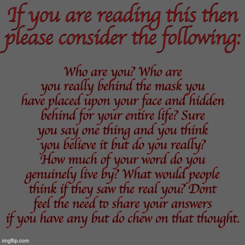 If you are reading this then please consider the following:; Who are you? Who are you really behind the mask you have placed upon your face and hidden behind for your entire life? Sure you say one thing and you think you believe it but do you really? How much of your word do you genuinely live by? What would people think if they saw the real you? Dont feel the need to share your answers if you have any but do chew on that thought. | made w/ Imgflip meme maker