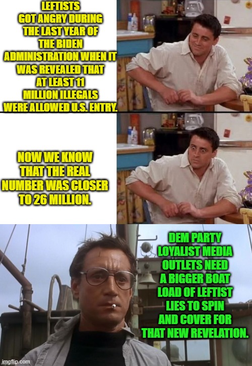 Are any of us REALLY surprised? | LEFTISTS GOT ANGRY DURING THE LAST YEAR OF THE BIDEN ADMINISTRATION WHEN IT WAS REVEALED THAT AT LEAST 11 MILLION ILLEGALS WERE ALLOWED U.S. ENTRY. NOW WE KNOW THAT THE REAL NUMBER WAS CLOSER TO 26 MILLION. DEM PARTY LOYALIST MEDIA OUTLETS NEED A BIGGER BOAT LOAD OF LEFTIST LIES TO SPIN AND COVER FOR THAT NEW REVELATION. | image tagged in surprised joey | made w/ Imgflip meme maker