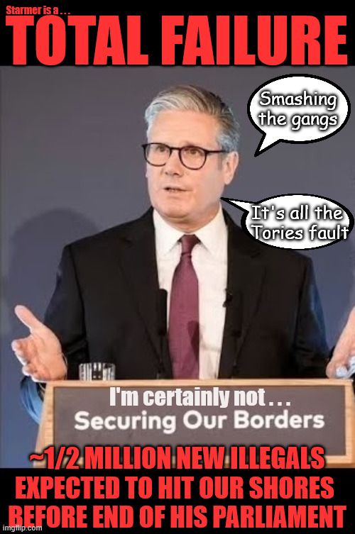Starmer is a - 'TOTAL FAILURE' !!! - as 1/2 million new illegals expected to hit our shores over next 4yrs | Starmer is a . . . TOTAL FAILURE; Smashing the gangs; It's all the 
Tories fault; #Immigration #Starmerout #Labour #KeirStarmer #labourisdead #nevervotelabour #Antisemitism #Savile #Paedo #Worboys #GroomingGangs 
#Paedophile #IllegalImmigration #Immigrants #Invasion #StarmerResign #strikes Immigration Starmerout Labour
KeirStarmer labourisdead Illegal Immigration Immigrants Invasion StarmerResign Slit Throat Ricky Jones
Lucy Connolly Two-Tier Justice Ricky Jones; I'm certainly not . . . ~1/2 MILLION NEW ILLEGALS EXPECTED TO HIT OUR SHORES 
BEFORE END OF HIS PARLIAMENT | image tagged in immigration starmerout labour,illegal immigration immigrants invasion,island of strangers,starmer resign,lucy connolly | made w/ Imgflip meme maker