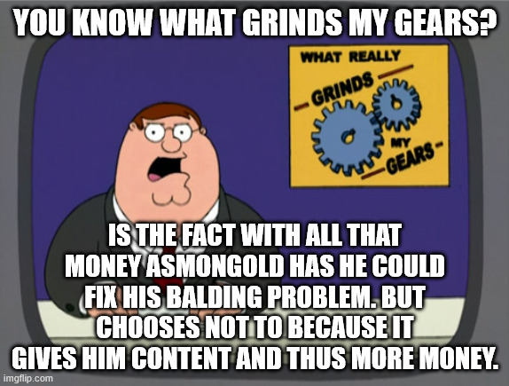 Why I Find Asmongold Frustrating | YOU KNOW WHAT GRINDS MY GEARS? IS THE FACT WITH ALL THAT MONEY ASMONGOLD HAS HE COULD FIX HIS BALDING PROBLEM. BUT CHOOSES NOT TO BECAUSE IT GIVES HIM CONTENT AND THUS MORE MONEY. | image tagged in memes,peter griffin news,asmongold,youtube,bald,money | made w/ Imgflip meme maker