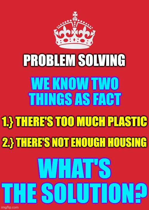 The "Smart" People Are NOT The Only Innovators.  Regular People Find Better Solutions.  What's YOUR Solution? | PROBLEM SOLVING; WE KNOW TWO THINGS AS FACT; 1.} THERE'S TOO MUCH PLASTIC; 2.} THERE'S NOT ENOUGH HOUSING; WHAT'S THE SOLUTION? | image tagged in memes,keep calm and carry on red,the future is now old man,modern problems require modern solutions,get busy,innovation | made w/ Imgflip meme maker