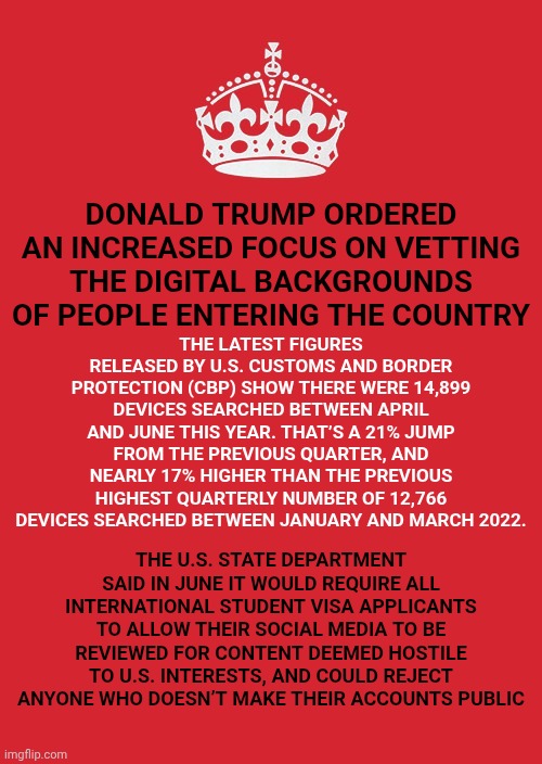 WE WILL NEVER SHUT UP!!! | DONALD TRUMP ORDERED AN INCREASED FOCUS ON VETTING THE DIGITAL BACKGROUNDS OF PEOPLE ENTERING THE COUNTRY; THE LATEST FIGURES RELEASED BY U.S. CUSTOMS AND BORDER PROTECTION (CBP) SHOW THERE WERE 14,899 DEVICES SEARCHED BETWEEN APRIL AND JUNE THIS YEAR. THAT’S A 21% JUMP FROM THE PREVIOUS QUARTER, AND NEARLY 17% HIGHER THAN THE PREVIOUS HIGHEST QUARTERLY NUMBER OF 12,766 DEVICES SEARCHED BETWEEN JANUARY AND MARCH 2022. THE U.S. STATE DEPARTMENT SAID IN JUNE IT WOULD REQUIRE ALL INTERNATIONAL STUDENT VISA APPLICANTS TO ALLOW THEIR SOCIAL MEDIA TO BE REVIEWED FOR CONTENT DEEMED HOSTILE TO U.S. INTERESTS, AND COULD REJECT ANYONE WHO DOESN’T MAKE THEIR ACCOUNTS PUBLIC | image tagged in memes,keep calm and carry on red,we will always tell the truth,trump lies,maga lies,nazi lies | made w/ Imgflip meme maker