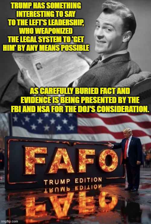 You thought that you had buried it deeply enough.  You were wrong. | TRUMP HAS SOMETHING INTERESTING TO SAY TO THE LEFT'S LEADERSHIP, WHO WEAPONIZED THE LEGAL SYSTEM TO 'GET HIM' BY ANY MEANS POSSIBLE; AS CAREFULLY BURIED FACT AND EVIDENCE IS BEING PRESENTED BY THE FBI AND NSA FOR THE DOJ'S CONSIDERATION. | image tagged in 50's newspaper | made w/ Imgflip meme maker