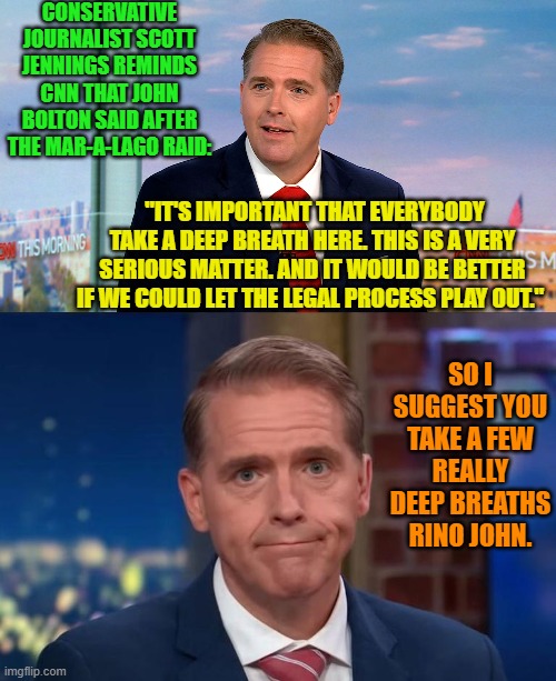 Deep breaths RINO John, NOT hyperventilation! | CONSERVATIVE JOURNALIST SCOTT JENNINGS REMINDS CNN THAT JOHN BOLTON SAID AFTER THE MAR-A-LAGO RAID:; "IT'S IMPORTANT THAT EVERYBODY TAKE A DEEP BREATH HERE. THIS IS A VERY SERIOUS MATTER. AND IT WOULD BE BETTER IF WE COULD LET THE LEGAL PROCESS PLAY OUT."; SO I SUGGEST YOU TAKE A FEW REALLY DEEP BREATHS RINO JOHN. | image tagged in yep | made w/ Imgflip meme maker