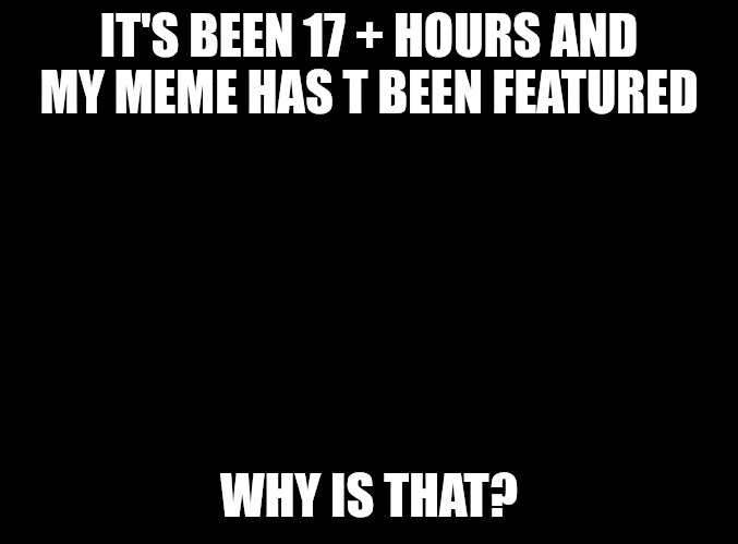 blank black | IT'S BEEN 17 + HOURS AND MY MEME HAS T BEEN FEATURED; WHY IS THAT? | image tagged in blank black | made w/ Imgflip meme maker