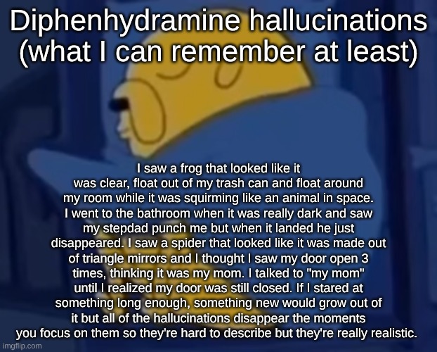 im jaking it | Diphenhydramine hallucinations (what I can remember at least); I saw a frog that looked like it was clear, float out of my trash can and float around my room while it was squirming like an animal in space. I went to the bathroom when it was really dark and saw my stepdad punch me but when it landed he just disappeared. I saw a spider that looked like it was made out of triangle mirrors and I thought I saw my door open 3 times, thinking it was my mom. I talked to "my mom" until I realized my door was still closed. If I stared at something long enough, something new would grow out of it but all of the hallucinations disappear the moments you focus on them so they're hard to describe but they're really realistic. | image tagged in im jaking it | made w/ Imgflip meme maker