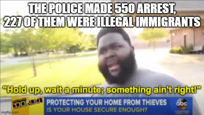 Hold up wait a minute something aint right | THE POLICE MADE 550 ARREST, 227 OF THEM WERE ILLEGAL IMMIGRANTS | image tagged in hold up wait a minute something aint right | made w/ Imgflip meme maker