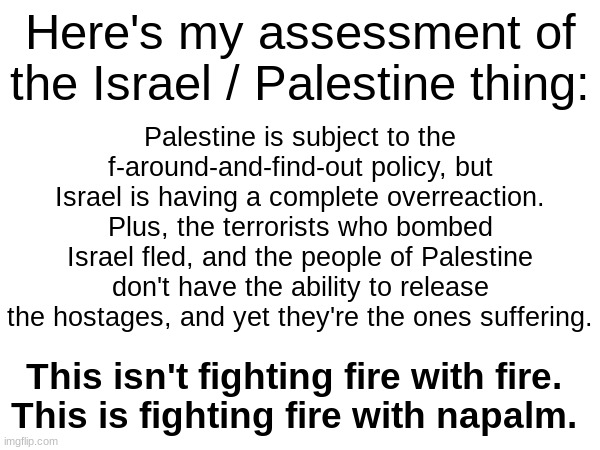 Forgot to include: Hating Jews isn't justified because of what their leader is doing. It's anti semitism to hate them. | Here's my assessment of the Israel / Palestine thing:; Palestine is subject to the f-around-and-find-out policy, but Israel is having a complete overreaction. Plus, the terrorists who bombed Israel fled, and the people of Palestine don't have the ability to release the hostages, and yet they're the ones suffering. This isn't fighting fire with fire.
This is fighting fire with napalm. | made w/ Imgflip meme maker