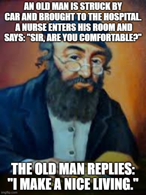 jewish humor | AN OLD MAN IS STRUCK BY CAR AND BROUGHT TO THE HOSPITAL.  A NURSE ENTERS HIS ROOM AND SAYS: "SIR, ARE YOU COMFORTABLE?"; THE OLD MAN REPLIES: "I MAKE A NICE LIVING." | image tagged in jewish humor | made w/ Imgflip meme maker