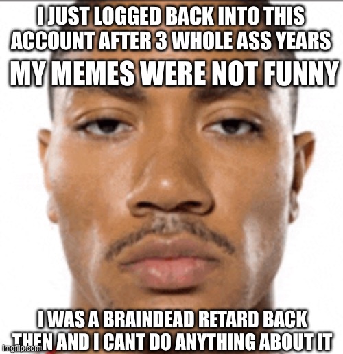 damn i was a cornball back then | I JUST LOGGED BACK INTO THIS ACCOUNT AFTER 3 WHOLE ASS YEARS; MY MEMES WERE NOT FUNNY; I WAS A BRAINDEAD RETARD BACK THEN AND I CANT DO ANYTHING ABOUT IT | image tagged in realization,retard,corny,not funny | made w/ Imgflip meme maker