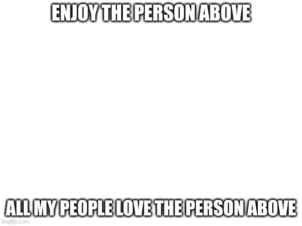 .u. | ENJOY THE PERSON ABOVE; ALL MY PEOPLE LOVE THE PERSON ABOVE | image tagged in images | made w/ Imgflip meme maker