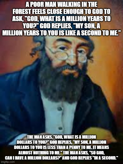 jewish humor | A POOR MAN WALKING IN THE FOREST FEELS CLOSE ENOUGH TO GOD TO ASK, "GOD, WHAT IS A MILLION YEARS TO YOU?" GOD REPLIES, "MY SON, A MILLION YEARS TO YOU IS LIKE A SECOND TO ME."; THE MAN ASKS, "GOD, WHAT IS A MILLION DOLLARS TO YOU?" GOD REPLIES, "MY SON, A MILLION DOLLARS TO YOU IS LESS THAN A PENNY TO ME. IT MEANS ALMOST NOTHING TO ME." THE MAN ASKS, "SO GOD, CAN I HAVE A MILLION DOLLARS?" AND GOD REPLIES "IN A SECOND." | image tagged in jewish humor | made w/ Imgflip meme maker