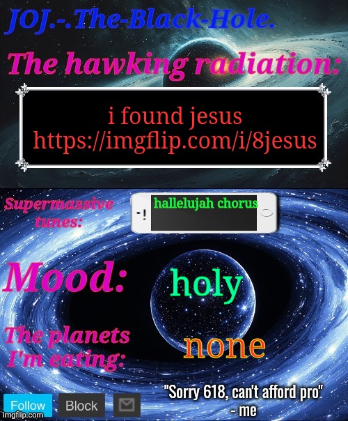 https://imgflip.com/i/8jesus | i found jesus
https://imgflip.com/i/8jesus; hallelujah chorus; holy; none | image tagged in joj - the-black-hole announcement template | made w/ Imgflip meme maker