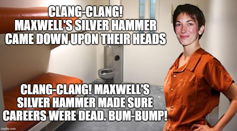 Maxwell's Silver Hammer | CLANG-CLANG! MAXWELL'S SILVER HAMMER CAME DOWN UPON THEIR HEADS; CLANG-CLANG! MAXWELL'S SILVER HAMMER MADE SURE CAREERS WERE DEAD. BUM-BUMP! | image tagged in ghislaine maxwell,epstein,client list,hammer time,pedophiles | made w/ Imgflip meme maker