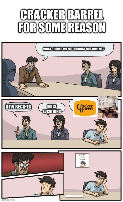 What have they done | CRACKER BARREL FOR SOME REASON; WHAT SHOULD WE DO TO BOOST CUSTOMERS? NEW RECIPES; MORE LOCATIONS | image tagged in you're getting a promotiom,boardroom meeting suggestion,company,stupid | made w/ Imgflip meme maker