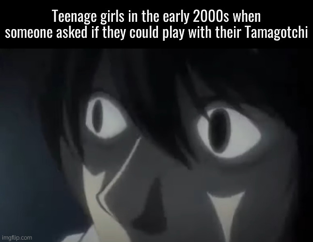 . | Teenage girls in the early 2000s when someone asked if they could play with their Tamagotchi | image tagged in l staring death note | made w/ Imgflip meme maker