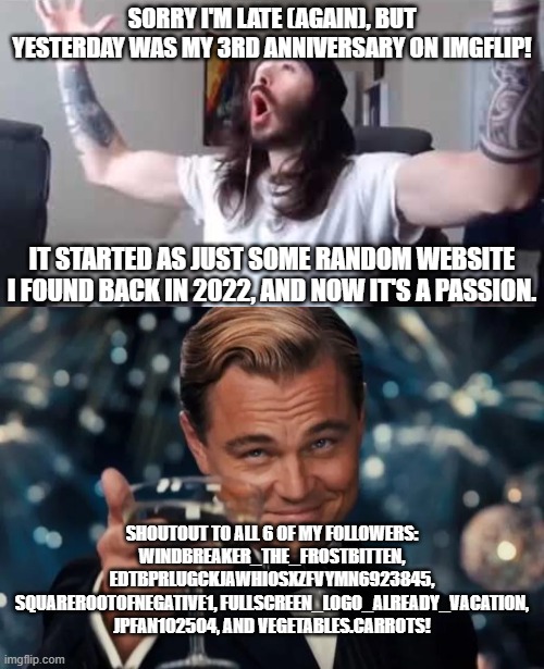my 3rd anniversary yay | SORRY I'M LATE (AGAIN), BUT YESTERDAY WAS MY 3RD ANNIVERSARY ON IMGFLIP! IT STARTED AS JUST SOME RANDOM WEBSITE I FOUND BACK IN 2022, AND NOW IT'S A PASSION. SHOUTOUT TO ALL 6 OF MY FOLLOWERS: WINDBREAKER_THE_FROSTBITTEN, EDTBPRLUGCKJAWHIOSXZFVYMN6923845, SQUAREROOTOFNEGATIVE1, FULLSCREEN_LOGO_ALREADY_VACATION, JPFAN102504, AND VEGETABLES.CARROTS! | image tagged in penguin0 cheering,imgflip,anniversary,imgflip anniversary,leonardo dicaprio cheers | made w/ Imgflip meme maker
