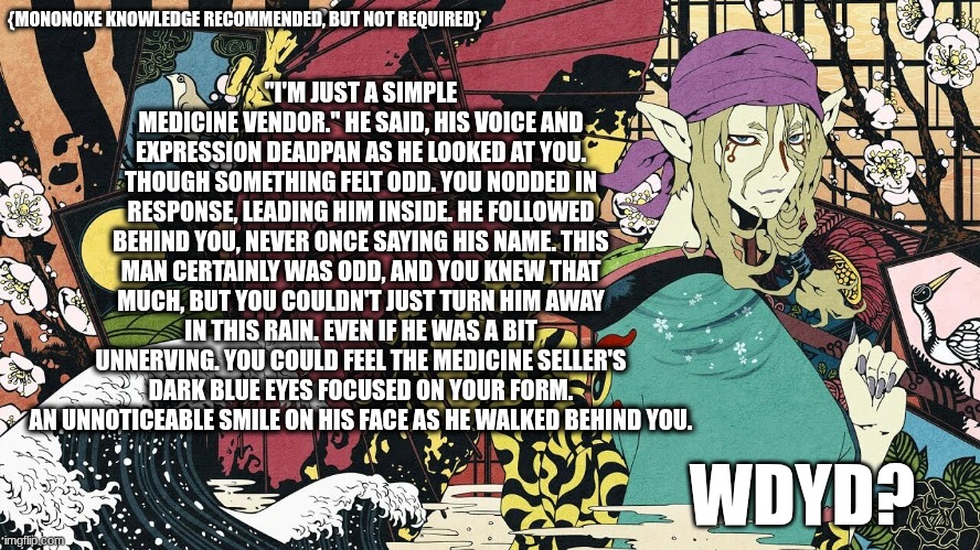 Mononoke RP! Knowledge NOT required, but recommended | "I'M JUST A SIMPLE MEDICINE VENDOR." HE SAID, HIS VOICE AND EXPRESSION DEADPAN AS HE LOOKED AT YOU.
THOUGH SOMETHING FELT ODD. YOU NODDED IN RESPONSE, LEADING HIM INSIDE. HE FOLLOWED BEHIND YOU, NEVER ONCE SAYING HIS NAME. THIS MAN CERTAINLY WAS ODD, AND YOU KNEW THAT MUCH, BUT YOU COULDN'T JUST TURN HIM AWAY IN THIS RAIN. EVEN IF HE WAS A BIT UNNERVING. YOU COULD FEEL THE MEDICINE SELLER'S DARK BLUE EYES FOCUSED ON YOUR FORM. AN UNNOTICEABLE SMILE ON HIS FACE AS HE WALKED BEHIND YOU. {MONONOKE KNOWLEDGE RECOMMENDED, BUT NOT REQUIRED}; WDYD? | image tagged in mononoke,rp,supernatural,yokai,japan | made w/ Imgflip meme maker