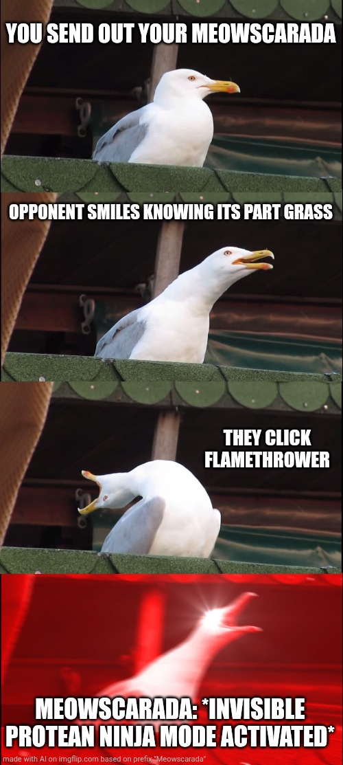 Made by artificial intellingence. :( | YOU SEND OUT YOUR MEOWSCARADA; OPPONENT SMILES KNOWING ITS PART GRASS; THEY CLICK FLAMETHROWER; MEOWSCARADA: *INVISIBLE PROTEAN NINJA MODE ACTIVATED* | image tagged in memes,inhaling seagull | made w/ Imgflip meme maker