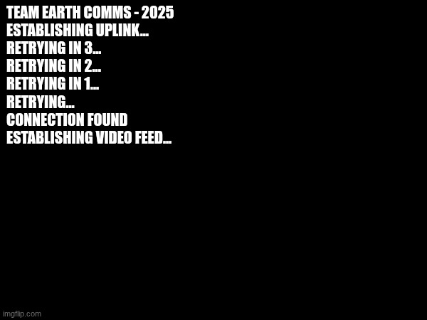 TEAM EARTH COMMS - 2025
ESTABLISHING UPLINK...
RETRYING IN 3...
RETRYING IN 2...
RETRYING IN 1...
RETRYING...
CONNECTION FOUND
ESTABLISHING  | made w/ Imgflip meme maker