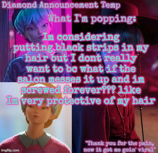 Diamond's Baby Saja Temp | Im considering putting black strips in my hair but I dont really want to bc what if the salon messes it up and im screwed forever??? like
Im very protective of my hair | image tagged in diamond's baby saja temp | made w/ Imgflip meme maker