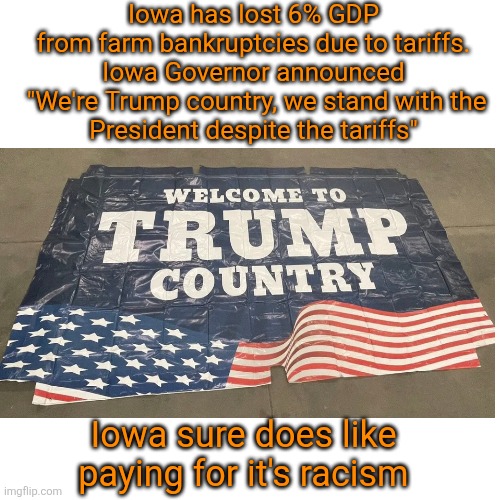 Losing it all for Trump | Iowa has lost 6% GDP
 from farm bankruptcies due to tariffs. 

Iowa Governor announced

 "We're Trump country, we stand with the President despite the tariffs"; Iowa sure does like paying for it's racism | image tagged in iowa bankruptcy losing farms,tariffs and ice,would rather eat dirt than admit fault,typical conservative reaction | made w/ Imgflip meme maker