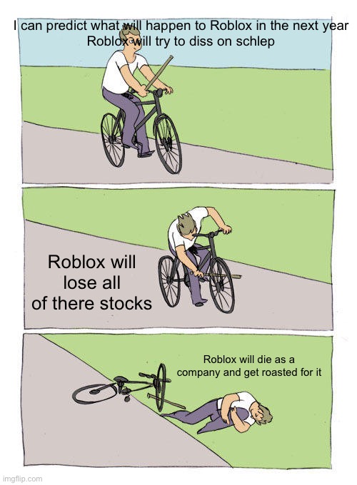 Bike Fall Meme | I can predict what will happen to Roblox in the next year



Roblox will try to diss on schlep; Roblox will lose all of there stocks; Roblox will die as a company and get roasted for it | image tagged in memes,bike fall | made w/ Imgflip meme maker