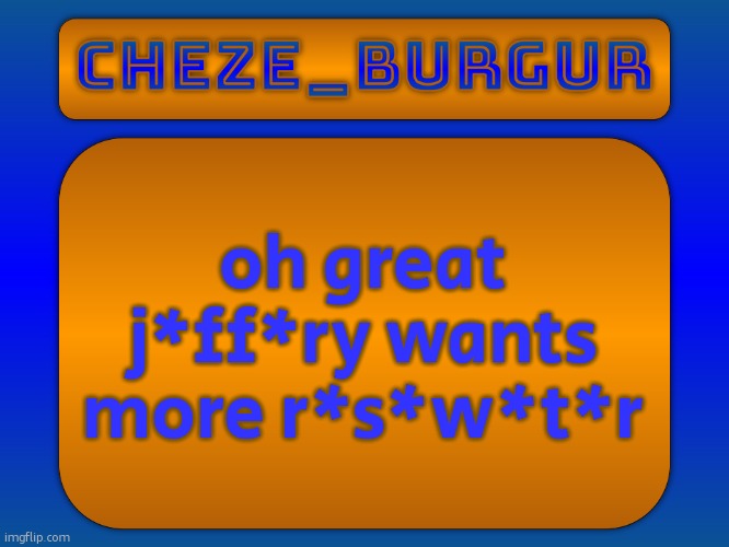 kms | oh great j*ff*ry wants more r*s*w*t*r | image tagged in cheze simple temp | made w/ Imgflip meme maker