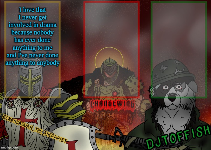 The Fist of Konshu, DJTO, and Conanjaguar shared template | I love that I never get involved in drama because nobody has ever done anything to me and I've never done anything to anybody | image tagged in the fist of konshu djto and conanjaguar shared template | made w/ Imgflip meme maker