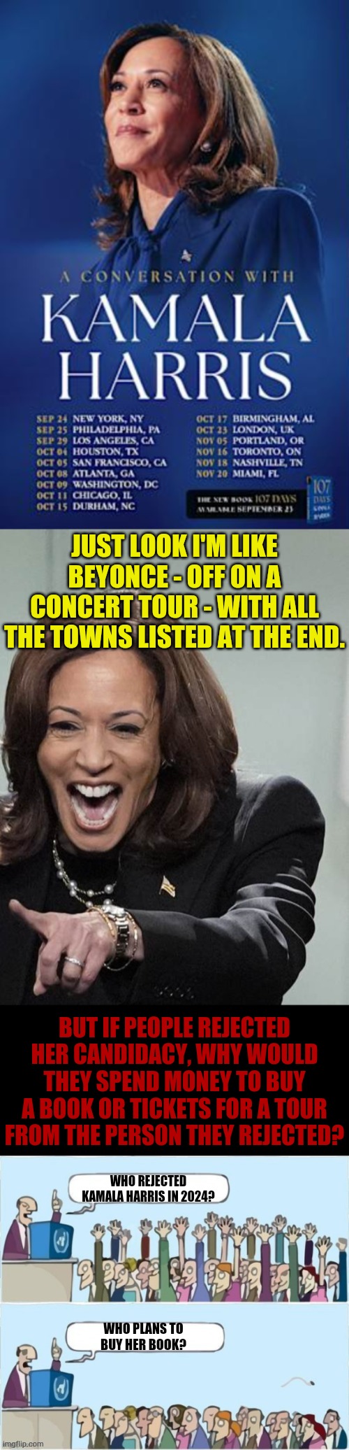 The Book Tour Of A Failure | JUST LOOK I'M LIKE BEYONCE - OFF ON A CONCERT TOUR - WITH ALL THE TOWNS LISTED AT THE END. BUT IF PEOPLE REJECTED HER CANDIDACY, WHY WOULD THEY SPEND MONEY TO BUY A BOOK OR TICKETS FOR A TOUR FROM THE PERSON THEY REJECTED? WHO REJECTED KAMALA HARRIS IN 2024? WHO PLANS TO BUY HER BOOK? | image tagged in memes,politics,kamala harris,failure,book,tour | made w/ Imgflip meme maker