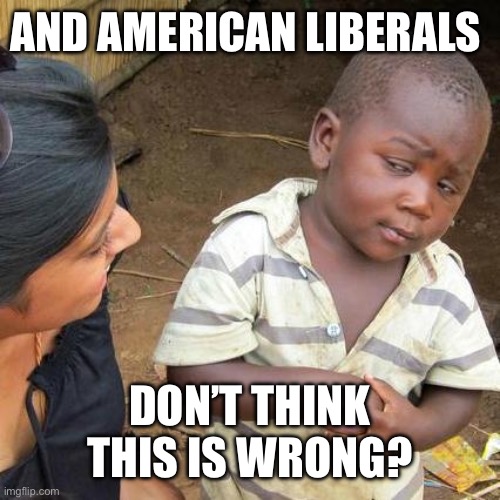 Third World Skeptical Kid Meme | AND AMERICAN LIBERALS DON’T THINK THIS IS WRONG? | image tagged in memes,third world skeptical kid | made w/ Imgflip meme maker