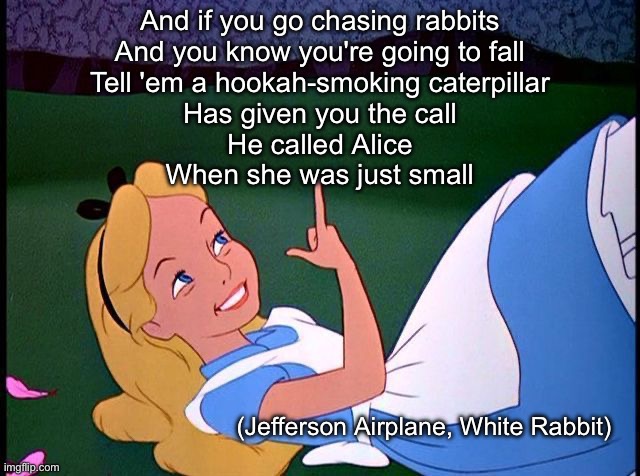 What Alice Chased | And if you go chasing rabbits
And you know you're going to fall
Tell 'em a hookah-smoking caterpillar
Has given you the call
He called Alice
When she was just small; (Jefferson Airplane, White Rabbit) | image tagged in alice in wonderland,white,rabbit,jefferson,airplane | made w/ Imgflip meme maker