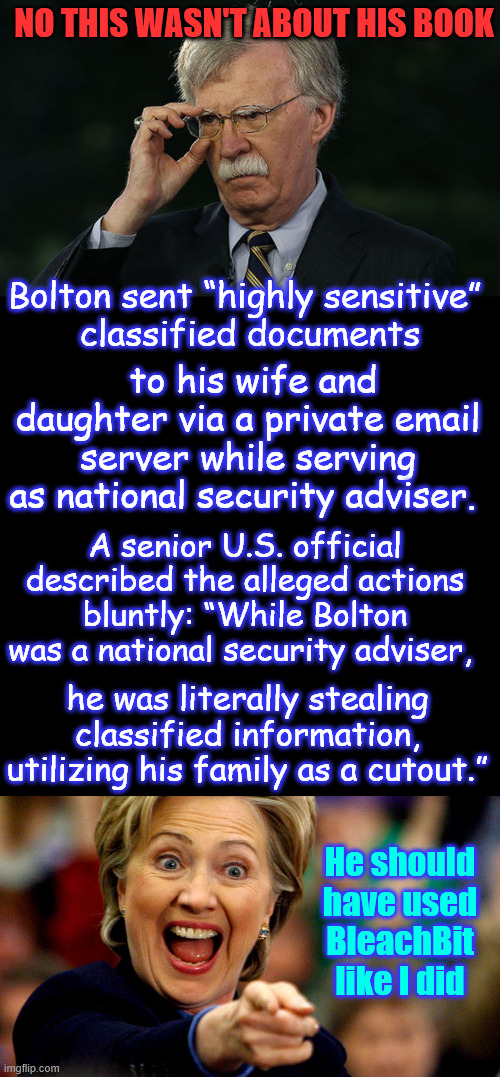 John Bolton... ALA HILLARY?.... | NO THIS WASN'T ABOUT HIS BOOK; Bolton sent “highly sensitive” 
classified documents; to his wife and daughter via a private email server while serving as national security adviser. A senior U.S. official described the alleged actions bluntly: “While Bolton was a national security adviser, he was literally stealing classified information, utilizing his family as a cutout.”; He should have used BleachBit like I did | image tagged in john bolton,hillary clinton laughing,sent classified docs to family | made w/ Imgflip meme maker