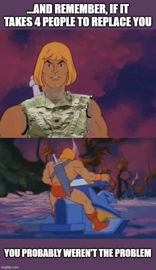 he-man | ...AND REMEMBER, IF IT TAKES 4 PEOPLE TO REPLACE YOU; YOU PROBABLY WEREN'T THE PROBLEM | image tagged in he-man,military humor | made w/ Imgflip meme maker