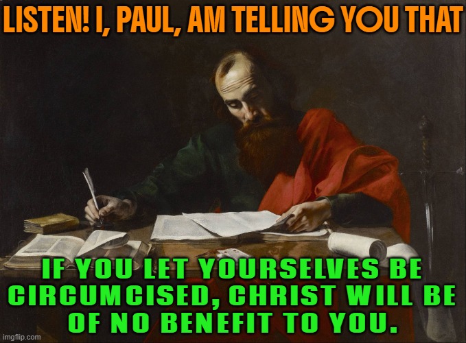 Listen! I, Paul, am telling you that if you let yourselves be circumcised, Christ will be of no benefit to you. | LISTEN! I, PAUL, AM TELLING YOU THAT; IF YOU LET YOURSELVES BE
CIRCUMCISED, CHRIST WILL BE
OF NO BENEFIT TO YOU. | image tagged in st paul writing,circumcision,religion,abrahamic religions,bible verse of the day,christians christianity | made w/ Imgflip meme maker
