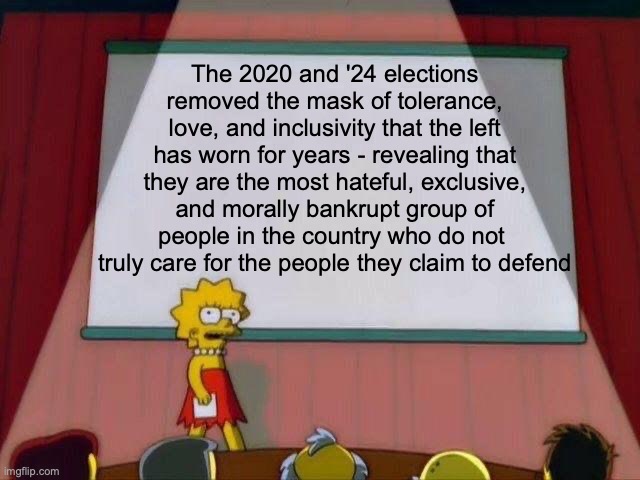 There is no hate quite like leftist love | The 2020 and '24 elections removed the mask of tolerance, love, and inclusivity that the left has worn for years - revealing that they are the most hateful, exclusive, and morally bankrupt group of people in the country who do not  truly care for the people they claim to defend | image tagged in lisa simpson's presentation,political meme,leftists,donald trump,liberal hypocrisy,liberals vs conservatives | made w/ Imgflip meme maker