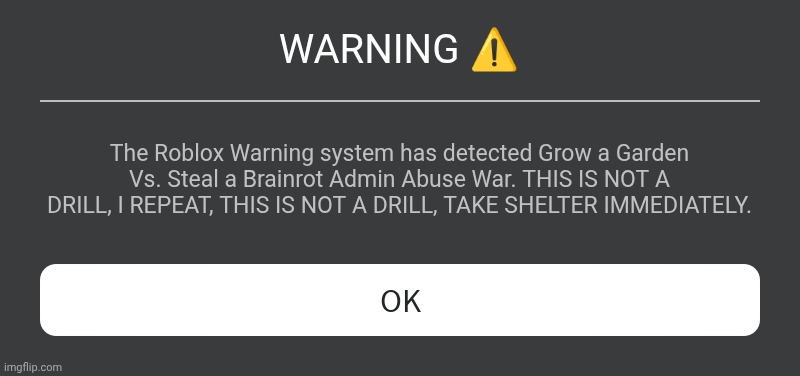 Uh oh | WARNING ⚠️; The Roblox Warning system has detected Grow a Garden Vs. Steal a Brainrot Admin Abuse War. THIS IS NOT A DRILL, I REPEAT, THIS IS NOT A DRILL, TAKE SHELTER IMMEDIATELY. | image tagged in roblox error message | made w/ Imgflip meme maker