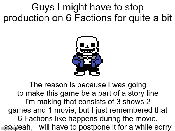 Guys I might have to stop production on 6 Factions for quite a bit; The reason is because I was going to make this game be a part of a story line I'm making that consists of 3 shows 2 games and 1 movie, but I just remembered that 6 Factions like happens during the movie, so yeah, I will have to postpone it for a while sorry | made w/ Imgflip meme maker