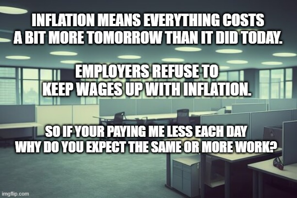Soulless Corporation Wages | INFLATION MEANS EVERYTHING COSTS A BIT MORE TOMORROW THAN IT DID TODAY. EMPLOYERS REFUSE TO KEEP WAGES UP WITH INFLATION. SO IF YOUR PAYING ME LESS EACH DAY WHY DO YOU EXPECT THE SAME OR MORE WORK? | image tagged in money,paycheck,job,inflation,work | made w/ Imgflip meme maker