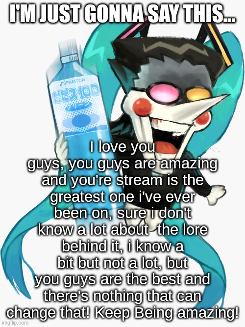 this is from my heart :3 | I'M JUST GONNA SAY THIS... I love you guys, you guys are amazing and you're stream is the greatest one i've ever been on, sure i don't know a lot about  the lore behind it, i know a bit but not a lot, but you guys are the best and there's nothing that can change that! Keep Being amazing! | made w/ Imgflip meme maker