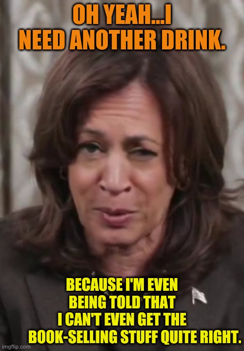 Drunk Kamala Harris | OH YEAH...I NEED ANOTHER DRINK. BECAUSE I'M EVEN BEING TOLD THAT I CAN'T EVEN GET THE          BOOK-SELLING STUFF QUITE RIGHT. | image tagged in drunk kamala harris | made w/ Imgflip meme maker